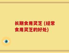 长期食用灵芝 (经常食用灵芝的好处)