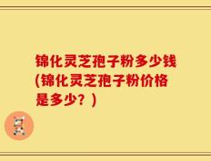 锦化灵芝孢子粉多少钱(锦化灵芝孢子粉价格是多少？)