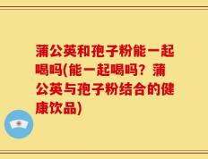 蒲公英和孢子粉能一起喝吗(能一起喝吗？蒲公英与孢子粉结合的健康饮品)