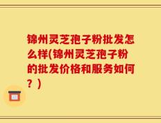 锦州灵芝孢子粉批发怎么样(锦州灵芝孢子粉的批发价格和服务如何？)