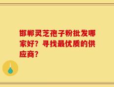 邯郸灵芝孢子粉批发哪家好？寻找最优质的供应商？
