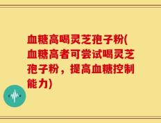血糖高喝灵芝孢子粉(血糖高者可尝试喝灵芝孢子粉，提高血糖控制能力)
