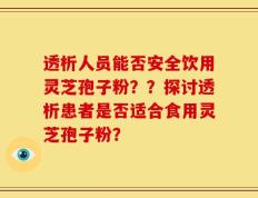 透析人员能否安全饮用灵芝孢子粉？？探讨透析患者是否适合食用灵芝孢子粉？