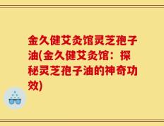金久健艾灸馆灵芝孢子油(金久健艾灸馆：探秘灵芝孢子油的神奇功效)