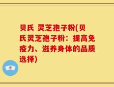 贝氏 灵芝孢子粉(贝氏灵芝孢子粉：提高免疫力、滋养身体的品质选择)