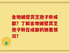 金地破壁灵芝孢子粉成都？了解金地破壁灵芝孢子粉在成都的销售情况？