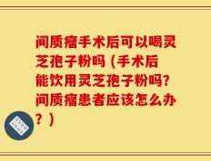 间质瘤手术后可以喝灵芝孢子粉吗 (手术后能饮用灵芝孢子粉吗？间质瘤患者应该怎么办？)