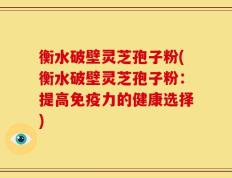 衡水破壁灵芝孢子粉(衡水破壁灵芝孢子粉：提高免疫力的健康选择)