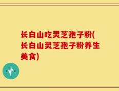 长白山吃灵芝孢子粉(长白山灵芝孢子粉养生美食)