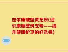迎尔康破壁灵芝粉(迎尔康破壁灵芝粉——提升健康护卫的好选择)