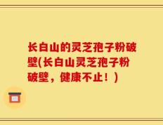长白山的灵芝孢子粉破壁(长白山灵芝孢子粉破壁，健康不止！)
