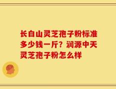 长白山灵芝孢子粉标准多少钱一斤？润源中天灵芝孢子粉怎么样
