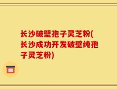 长沙破壁孢子灵芝粉(长沙成功开发破壁纯孢子灵芝粉)