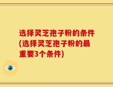 选择灵芝孢子粉的条件(选择灵芝孢子粉的最重要3个条件)