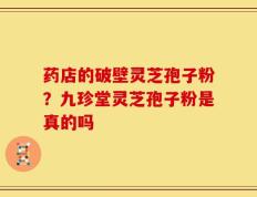 药店的破壁灵芝孢子粉？九珍堂灵芝孢子粉是真的吗