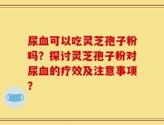 尿血可以吃灵芝孢子粉吗？探讨灵芝孢子粉对尿血的疗效及注意事项？