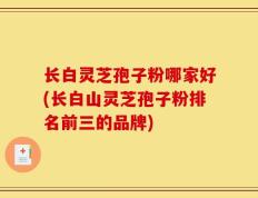 长白灵芝孢子粉哪家好(长白山灵芝孢子粉排名前三的品牌)