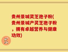 贵州景城灵芝孢子粉(贵州景城产灵芝孢子粉，拥有卓越营养与健康功效)