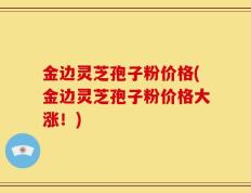 金边灵芝孢子粉价格(金边灵芝孢子粉价格大涨！)