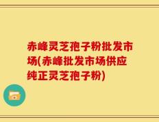 赤峰灵芝孢子粉批发市场(赤峰批发市场供应纯正灵芝孢子粉)