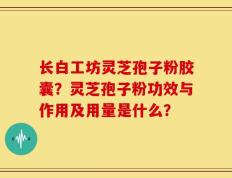 长白工坊灵芝孢子粉胶囊？灵芝孢子粉功效与作用及用量是什么？
