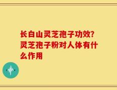 长白山灵芝孢子功效？灵芝孢子粉对人体有什么作用