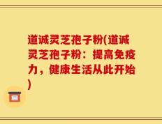 道诚灵芝孢子粉(道诚灵芝孢子粉：提高免疫力，健康生活从此开始)