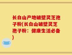 长白山产地破壁灵芝孢子粉(长白山破壁灵芝孢子粉：健康生活必备)