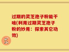 过期的灵芝孢子粉能干啥(利用过期灵芝孢子粉的妙用：探索其它功效)