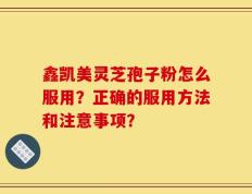 鑫凯美灵芝孢子粉怎么服用？正确的服用方法和注意事项？