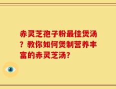 赤灵芝孢子粉最佳煲汤？教你如何煲制营养丰富的赤灵芝汤？