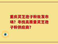 重庆灵芝孢子粉批发市场？寻找高质量灵芝孢子粉供应商？