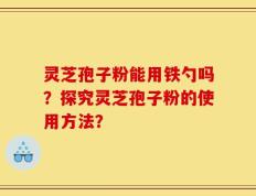 灵芝孢子粉能用铁勺吗？探究灵芝孢子粉的使用方法？