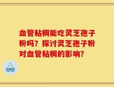 血管粘稠能吃灵芝孢子粉吗？探讨灵芝孢子粉对血管粘稠的影响？