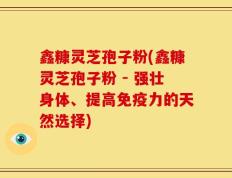 鑫糠灵芝孢子粉(鑫糠灵芝孢子粉 - 强壮身体、提高免疫力的天然选择)