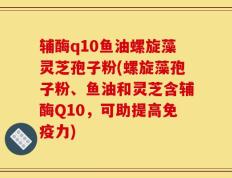 辅酶q10鱼油螺旋藻灵芝孢子粉(螺旋藻孢子粉、鱼油和灵芝含辅酶Q10，可助提高免疫力)