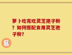 萝卜吃完吃灵芝孢子粉？如何搭配食用灵芝孢子粉？