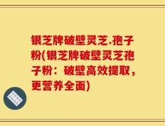银芝牌破壁灵芝.孢子粉(银芝牌破壁灵芝孢子粉：破壁高效提取，更营养全面)
