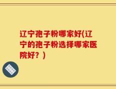 辽宁孢子粉哪家好(辽宁的孢子粉选择哪家医院好？)