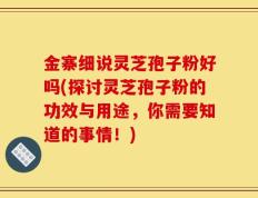 金寨细说灵芝孢子粉好吗(探讨灵芝孢子粉的功效与用途，你需要知道的事情！)