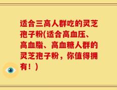 适合三高人群吃的灵芝孢子粉(适合高血压、高血脂、高血糖人群的灵芝孢子粉，你值得拥有！)