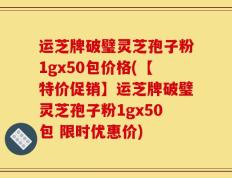 运芝牌破璧灵芝孢子粉1gx50包价格(【特价促销】运芝牌破璧灵芝孢子粉1gx50包 限时优惠价)