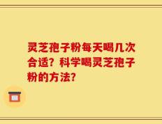 灵芝孢子粉每天喝几次合适？科学喝灵芝孢子粉的方法？