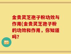 金贵灵芝孢子粉功效与作用(金贵灵芝孢子粉的功效和作用，你知道吗？