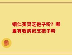 铜仁买灵芝孢子粉？哪里有收购灵芝孢子粉
