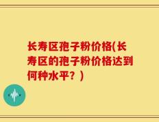 长寿区孢子粉价格(长寿区的孢子粉价格达到何种水平？)