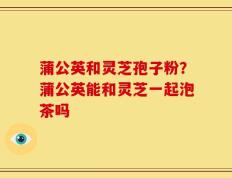 蒲公英和灵芝孢子粉？蒲公英能和灵芝一起泡茶吗