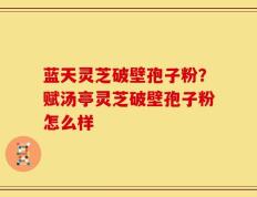 蓝天灵芝破壁孢子粉？赋汤亭灵芝破壁孢子粉怎么样