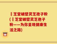 袓芝堂破壁灵芝孢子粉(袓芝堂破壁灵芝孢子粉——为你呈现健康生活之路)
