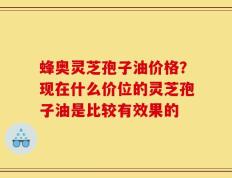 蜂奥灵芝孢子油价格？现在什么价位的灵芝孢子油是比较有效果的